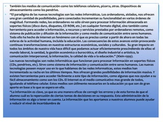 También los medios de comunicación como los teléfonos celulares, pizarra, otras. Dispositivos de
almacenamiento como los pendrive.
“El paradigma de las nuevas tecnologías son las redes informáticas. Los ordenadores, aislados, nos ofrecen
una gran cantidad de posibilidades, pero conectados incrementan su funcionalidad en varios órdenes de
magnitud. Formando redes, los ordenadores no sólo sirven para procesar información almacenada en
soportes físicos (disco duro, disquetes, CD ROM, etc.) en cualquier formato digital, sino también como
herramienta para acceder a información, a recursos y servicios prestados por ordenadores remotos, como
sistema de publicación y difusión de la información y como medio de comunicación entre seres humanos.
Todo ello ha hecho de Internet un fenómeno con el que es preciso contar a partir de ahora en todas las
esferas de la actividad humana, incluida la educación. Las consecuencias de estos avances están provocando
continuas transformaciones en nuestras estructuras económicas, sociales y culturales. Su gran impacto en
todos los ámbitos de nuestra vida hace difícil que podamos actuar eficientemente prescindiendo de ellas: el
mundo laboral, la sanidad, la gestión económica o burocrática, el diseño industrial o artístico, la
comunicación interpersonal, la información, la calidad de vida o la educación.” (Klein-1999).
Las nuevas tecnologías son redes informáticas que funcionan para procesar información en soportes físicos
(CDs, pendrives, etc). Sirve como sistema de información y comunicación entre seres humanos. Las nuevas
tecnologías poseen mayor uso en lo que hablamos de las redes informaticas, estos medios han
incrementado su racha en los últimos tiempos. Nos ofrecen grandes posibilidades de información masiva. Y
existen herramientas para acceder fácilmente a este tipo de información, como algunas que nos ayudan a su
fácil almacenamiento como son los CDs. El internet es el medio comunicativo mas grande de todos,
igualando al teléfono celular. Estos medios son útilmente necesarios en la educación ya que son de gran
aporte en base a lo que se espera en ella.
“La información es clave, ya que es una manera eficaz de corregir los errores y de esta forma de que el
alumno cuál es la repercusión de ciertas tomas de decisiones en su respuesta. Esta administración de la
información es algo a tener en cuenta. La información que les aportamos a nuestros alumnos puede ayudar
a reducir el nivel de incertidumbre de
 