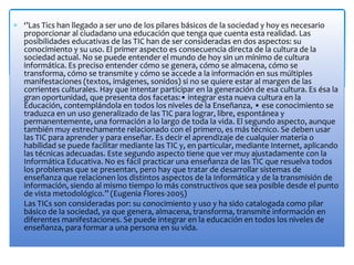 ‘’Las Tics han llegado a ser uno de los pilares básicos de la sociedad y hoy es necesario
proporcionar al ciudadano una educación que tenga que cuenta esta realidad. Las
posibilidades educativas de las TIC han de ser consideradas en dos aspectos: su
conocimiento y su uso. El primer aspecto es consecuencia directa de la cultura de la
sociedad actual. No se puede entender el mundo de hoy sin un mínimo de cultura
informática. Es preciso entender cómo se genera, cómo se almacena, cómo se
transforma, cómo se transmite y cómo se accede a la información en sus múltiples
manifestaciones (textos, imágenes, sonidos) si no se quiere estar al margen de las
corrientes culturales. Hay que intentar participar en la generación de esa cultura. Es ésa la
gran oportunidad, que presenta dos facetas:• integrar esta nueva cultura en la
Educación, contemplándola en todos los niveles de la Enseñanza, • ese conocimiento se
traduzca en un uso generalizado de las TIC para lograr, libre, espontánea y
permanentemente, una formación a lo largo de toda la vida. El segundo aspecto, aunque
también muy estrechamente relacionado con el primero, es más técnico. Se deben usar
las TIC para aprender y para enseñar. Es decir el aprendizaje de cualquier materia o
habilidad se puede facilitar mediante las TIC y, en particular, mediante Internet, aplicando
las técnicas adecuadas. Este segundo aspecto tiene que ver muy ajustadamente con la
Informática Educativa. No es fácil practicar una enseñanza de las TIC que resuelva todos
los problemas que se presentan, pero hay que tratar de desarrollar sistemas de
enseñanza que relacionen los distintos aspectos de la Informática y de la transmisión de
información, siendo al mismo tiempo lo más constructivos que sea posible desde el punto
de vista metodológico.’’ (Eugenia Flores-2005)
Las TICs son consideradas por: su conocimiento y uso y ha sido catalogada como pilar
básico de la sociedad, ya que genera, almacena, transforma, transmite información en
diferentes manifestaciones. Se puede integrar en la educación en todos los niveles de
enseñanza, para formar a una persona en su vida.
 
