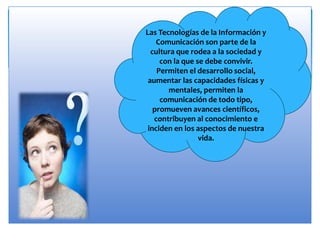 Las Tecnologías de la Información y
Comunicación son parte de la
cultura que rodea a la sociedad y
con la que se debe convivir.
Permiten el desarrollo social,
aumentar las capacidades físicas y
mentales, permiten la
comunicación de todo tipo,
promueven avances científicos,
contribuyen al conocimiento e
inciden en los aspectos de nuestra
vida.
 