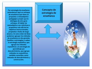 Concepto de
estrategia de
enseñanza
Por estrategia de enseñanza
entendemos aquí un enfoque
de enseñanza que tiene un
propósito o metaobjetívo
pedagógico propio que lo
distingue de otro gran
enfoque. Al hablar de
metaobjetivo nos referimos a
propósitos más allá de los
objetivos instruccionales,
propósitos vitales de largo
alcance. En este orden de ideas
podemos agrupar los métodos
de enseñanza en dos grandes
familias o estrategias, a saber:
la estrategia expositiva, que
agrupa los métodos
expositivos y la estrategia de
aprendizaje por
descubrimiento, que agrupa
métodos no expositivos,
también conocidos como
métodos de descubrimiento y
construcción.
 