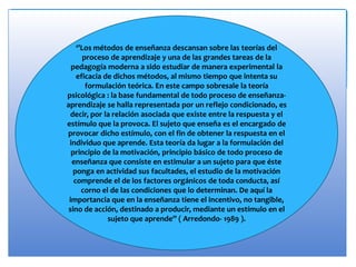 ‘’Los métodos de enseñanza descansan sobre las teorías del
proceso de aprendizaje y una de las grandes tareas de la
pedagogía moderna a sido estudiar de manera experimental la
eficacia de dichos métodos, al mismo tiempo que intenta su
formulación teórica. En este campo sobresale la teoría
psicológica : la base fundamental de todo proceso de enseñanza-
aprendizaje se halla representada por un reflejo condicionado, es
decir, por la relación asociada que existe entre la respuesta y el
estímulo que la provoca. El sujeto que enseña es el encargado de
provocar dicho estímulo, con el fin de obtener la respuesta en el
individuo que aprende. Esta teoría da lugar a la formulación del
principio de la motivación, principio básico de todo proceso de
enseñanza que consiste en estimular a un sujeto para que éste
ponga en actividad sus facultades, el estudio de la motivación
comprende el de los factores orgánicos de toda conducta, así
corno el de las condiciones que lo determinan. De aquí la
importancia que en la enseñanza tiene el incentivo, no tangible,
sino de acción, destinado a producir, mediante un estímulo en el
sujeto que aprende’’ ( Arredondo- 1989 ).
 