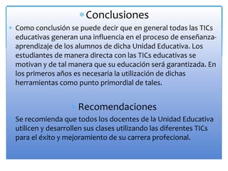 Conclusiones
Como conclusión se puede decir que en general todas las TICs
educativas generan una influencia en el proceso de enseñanza-
aprendizaje de los alumnos de dicha Unidad Educativa. Los
estudiantes de manera directa con las TICs educativas se
motivan y de tal manera que su educación será garantizada. En
los primeros años es necesaria la utilización de dichas
herramientas como punto primordial de tales.
Recomendaciones
Se recomienda que todos los docentes de la Unidad Educativa
utilicen y desarrollen sus clases utilizando las diferentes TICs
para el éxito y mejoramiento de su carrera profecional.
 
