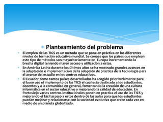 Planteamiento del problema
El empleo de las TICS es un método que se pone en práctica en los diferentes
niveles de formación educativa mundial. Se conoce que los países que emplean
este tipo de métodos son mayoritariamente en Europa incrementando la
brecha digital teniendo mayor acceso y utilización a estas.
En América Latina durante los últimos años se ha mostrado grandes avances en
la adaptación e implementación de la adopción de práctica de la tecnología para
el avance del estudio en los centros educativos.
El Ecuador como tantos países desarrollados ha acogido prioritariamente para
el buen uso el implemento de las TICS el cual esta destinado a los estudiantes,
docentes y a la comunidad en general, fomentando la creación de una cultura
informática en el sector educativo y mejorando la calidad de educación. En
Portoviejo varios centros institucionales ponen en practica el uso de las TICS y
mejorando el fácil acceso a estos dentro de las aulas para que los estudiantes
puedan mejorar y relacionarse con la sociedad evolutiva que crece cada vez en
medio de un planeta globalizado.
 