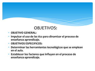 OBJETIVOS:
OBJETIVO GENERAL:
Impulsar el uso de las tics para dinamizar el proceso de
enseñanza aprendizaje.
OBJETIVOS ESPECIFICOS:
Determinar las herramientas tecnológicas que se emplean
en el aula.
Establecer los factores que influyen en el proceso de
enseñanza-aprendizaje.
 