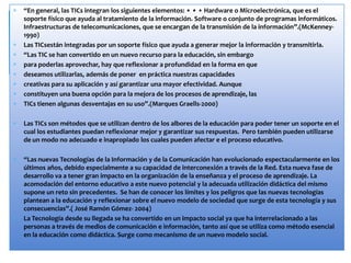 “En general, las TICs integran los siguientes elementos: • • • Hardware o Microelectrónica, que es el
soporte físico que ayuda al tratamiento de la información. Software o conjunto de programas informáticos.
Infraestructuras de telecomunicaciones, que se encargan de la transmisión de la información”.(McKenney-
1990)
Las TICsestán integradas por un soporte físico que ayuda a generar mejor la información y transmitirla.
“Las TIC se han convertido en un nuevo recurso para la educación, sin embargo
para poderlas aprovechar, hay que reflexionar a profundidad en la forma en que
deseamos utilizarlas, además de poner en práctica nuestras capacidades
creativas para su aplicación y así garantizar una mayor efectividad. Aunque
constituyen una buena opción para la mejora de los procesos de aprendizaje, las
TICs tienen algunas desventajas en su uso”.(Marques Graells-2000)
Las TICs son métodos que se utilizan dentro de los albores de la educación para poder tener un soporte en el
cual los estudiantes puedan reflexionar mejor y garantizar sus respuestas. Pero también pueden utilizarse
de un modo no adecuado e inapropiado los cuales pueden afectar e el proceso educativo.
“Las nuevas Tecnologías de la Información y de la Comunicación han evolucionado espectacularmente en los
últimos años, debido especialmente a su capacidad de interconexión a través de la Red. Esta nueva fase de
desarrollo va a tener gran impacto en la organización de la enseñanza y el proceso de aprendizaje. La
acomodación del entorno educativo a este nuevo potencial y la adecuada utilización didáctica del mismo
supone un reto sin precedentes. Se han de conocer los límites y los peligros que las nuevas tecnologías
plantean a la educación y reflexionar sobre el nuevo modelo de sociedad que surge de esta tecnología y sus
consecuencias”.( José Ramón Gómez- 2004)
La Tecnología desde su llegada se ha convertido en un impacto social ya que ha interrelacionado a las
personas a través de medios de comunicación e información, tanto así que se utiliza como método esencial
en la educación como didáctica. Surge como mecanismo de un nuevo modelo social.
 