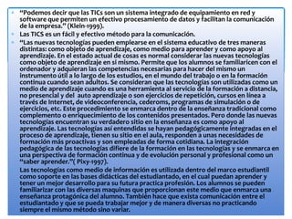 “Podemos decir que las TICs son un sistema integrado de equipamiento en red y
software que permiten un efectivo procesamiento de datos y facilitan la comunicación
de la empresa.” (Klein-1999).
Las TICS es un fácil y efectivo método para la comunicación.
“Las nuevas tecnologías pueden emplearse en el sistema educativo de tres maneras
distintas: como objeto de aprendizaje, como medio para aprender y como apoyo al
aprendizaje. En el estado actual de cosas es normal considerar las nuevas tecnologías
como objeto de aprendizaje en si mismo. Permite que los alumnos se familiaricen con el
ordenador y adquieran las competencias necesarias para hacer del mismo un
instrumento útil a lo largo de los estudios, en el mundo del trabajo o en la formación
continua cuando sean adultos. Se consideran que las tecnologías son utilizadas como un
medio de aprendizaje cuando es una herramienta al servicio de la formación a distancia,
no presencial y del auto aprendizaje o son ejercicios de repetición, cursos en línea a
través de Internet, de videoconferencia, cederoms, programas de simulación o de
ejercicios, etc. Este procedimiento se enmarca dentro de la enseñanza tradicional como
complemento o enriquecimiento de los contenidos presentados. Pero donde las nuevas
tecnologías encuentran su verdadero sitio en la enseñanza es como apoyo al
aprendizaje. Las tecnologías así entendidas se hayan pedagógicamente integradas en el
proceso de aprendizaje, tienen su sitio en el aula, responden a unas necesidades de
formación más proactivas y son empleadas de forma cotidiana. La integración
pedagógica de las tecnologías difiere de la formación en las tecnologías y se enmarca en
una perspectiva de formación continua y de evolución personal y profesional como un
“saber aprender.”( Pixy-1997).
Las tecnologías como medio de información es utilizada dentro del marco estudiantil
como soporte en las bases didácticas del estudiantado, en el cual puedan aprender y
tener un mejor desarrollo para su futura practica profesión. Los alumnos se pueden
familiarizar con las diversas maquinas que proporcionan este medio que enmarca una
enseñanza protagónica del alumno. También hace que exista comunicación entre el
estudiantado y que se pueda trabajar mejor y de manera diversas no practicando
siempre el mismo método sino variar.
 