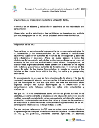 Estrategia de Formación y Acceso para la apropiación pedagógica de las TIC – 2012 3
Encuentro Educa Digital Regional

argumentación y proposición mediante la utilización del tic.
•Fomentar en el docente y estudiante el desarrollo de las habilidades del
pensamiento.
•Desarrollar en los estudiantes las habilidades de investigación, análisis
y el uso pedagógico de las TIC en los procesos enseñanza-aprendizaje.

Integración de las TIC:

Para nadie es un secreto que la incorporación de las nuevas tecnologías de
la información y las comunicaciones en los centros e instituciones
educativas suponen un aumento de recursos de investigación y consulta
para educandos y docentes. Ahora se puede acceder a todas las
bibliotecas del mundo sin salir de las instituciones u hogares así como, el
aumento de los recursos audiovisuales como: vídeos, retroproyector, ha
evolucionado significativamente hasta contar con el recurso de la página
web. Además, proporciona aumento de herramientas y recursos en las
tareas de aula; de los textos fotocopiados, la puesta en común y los
debates en las clases, hasta utilizar los blog, los wikis y en google dog
entre otros.
En consecuencia no es que se haya abandonado, la pizarra y la tiza (o
rotulador) su uso está vigente, pero no son las únicas herramientas al igual
que las fotocopias es por ello que cada vez más los docentes están
eligiendo integrar las nuevas tecnologías de la información y la
comunicación, este hallazgo unifica los roles entre estudiantes y
profesores.
Así que las TIC son consideradas como uno de los pilares básicos de la
sociedad, proporcionándole al ciudadano una educación coherente con la
realidad tanto del conocimiento como su uso donde se integre la cultura en
educación, contemplándola en todos los ciclos y niveles de la enseñanza,
en ese sentido el conocimiento se traduce en el uso generalizado de las TIC
para lograr la información a lo largo de toda la vida.
Por otra parte se deben usar las TIC para aprender y para enseñar. Es decir
el aprendizaje de cualquier materia o habilidad se puede facilitar mediante
las TIC y, en particular, mediante Internet, aplicando las técnicas

 