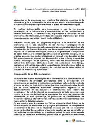 Estrategia de Formación y Acceso para la apropiación pedagógica de las TIC – 2012 4
Encuentro Educa Digital Regional

adecuadas en la enseñanza que relacione los distintos aspectos de la
Informática y de la transmisión de información, siendo al mismo tiempo lo
más constructivo que sea posible desde el punto de vista metodológico.
En realidad indispensable para implementar el uso de las nuevas
tecnologías de la información y comunicación en las instituciones y
centros educativos, la sensibilización, capacitación e iniciación de los
profesores a la informática, sobre todo si se quiere implementar por áreas
(como contenido curricular y como medio didáctico).
Entonces resulta que, los programas dirigidos a la formación de los
profesores en el uso educativo de las Nuevas Tecnologías de la
Información y Comunicación deben proponerse como metas: contribuir a la
actualización del Sistema Educativo que la sociedad actual exige debido al
impacto de las nuevas tecnologías, facilitar a los profesores la adquisición
de bases teóricas y destrezas operativas que les permitan integrar, en su
práctica docente, los medios didácticos en general y los basados en las
TIC, particularmente, adquirir una visión global sobre la integración de las
nuevas tecnologías en el currículo, analizando las modificaciones que
sufren sus diferentes elementos como los contenidos, metodología,
evaluación, entre otros, capacitar a los profesores para reflexionar sobre su
propia práctica, evaluando el papel y la contribución de estos medios al
proceso de enseñanza y aprendizaje
Incorporación de las TIC en educación.
Incorporar las nuevas tecnologías de la información y la comunicación en
la orientación de procesos pedagógicos para la construcción del
conocimiento en centros e instituciones educativas debe orientarse desde
el punto de vista de la globalización en los aspectos educacionales. De allí
que se hace necesario abandonar concepciones negativas y de
desconocimiento de los servicios e instrumentos que ofrecen las
tecnologías y la red de Internet; en consecuencia se debe desechar esos
puntos de vistas con la finalidad de aprovechar los recursos y acceso a la
información, el auto aprendizaje, la generación de conocimientos de
manera cooperativa y la elaboración individualizada de conocimientos en el
nuevo entorno del ciberespacio.
En ese sentido para incorporar las TIC en educación (Coll Boletín de la
institución libre de enseñanza, nº72) sugiere tres maneras de interpretar la
incorporación de ellas en la educación escolar: Las TIC se incorporan
como contenidos de aprendizaje al currículo escolar, ya que se consideran
herramientas imprescindibles en la sociedad actual, de igual manera con la
intensión de hacer más eficientes y productivos los procesos de enseñanza

 