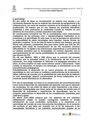 Estrategia de Formación y Acceso para la apropiación pedagógica de las TIC – 2012 5
Encuentro Educa Digital Regional

y aprendizaje
En ese orden de ideas su incorporación es todavía muy escaso y su
incremento depende de que se superen las carencias de equipamiento y de
infraestructura, así como de mayores recursos en la formación y apoyo al
profesorado. De manera que su uso refuerza las prácticas educativas
existentes y sólo promueven la creatividad cuando se insertan en una
dinámica de innovación y cambio educativo más amplio.
En consecuencia incorporar las TIC es considerarlas como instrumentos
mediadores de los procesos intra e interpsicológicos implicados en la
enseñanza y el aprendizaje. En este caso, lo que se persigue es aprovechar
la potencialidad de estas tecnologías para impulsar nuevas formas de
aprender y enseñar. Ya no se trata de hacer lo mismo que siempre, pero de
forma más eficiente y productiva, sino para hacer cosas que sólo las TIC
permiten. Este modo de incorporación de las TIC encuentra enormes
dificultades en “la rigidez y las restricciones organizativas y curriculares de
un sistema educativo que es incompatible, en muchos aspectos, con el
aprovechamiento de las nuevas posibilidades de enseñanza y aprendizaje
que ofrecen las TIC.
De allí que (Beltrán, 2002 p 299) afirma que lo esencial del proceso
educativo que la sociedad actual y la introducción de las Tics en la
educación, nos exige replantear lo referente a la pedagogía educativa, es
decir, el cómo enseñar en este nuevo entorno social y educacional. “nada
cambia en educación, ni siquiera con tecnología, si previamente no se los
procedimientos pedagógicos.
Indudablemente el desarrollo de un nuevo procesos de enseñanza y
aprendizaje en red, con base en modelos constructivistas de la educación,
deben definirse de acuerdo con la posibilidad de cada aprendiz de elaborar
su auto aprendizaje, adquirir conocimientos de forma colaborativa, en el
momento actual ofrecidos por la cibernética.
Por otra el aprendizaje con base en la construcción del conocimiento tiene
como meta el desarrollo de capacidades del aprendiz, más que la retención
de contenidos. En ese orden de ideas se resta importancia a las áreas y
proyectos fundamentales que hacen parte de los planes de estudio para el
desarrollo de actividades y experiencias de aprendizajes, que en su
conjunto potencialicen el desarrollo de las competencias requeridas para
cada área y grado.
En efecto (Coll 2002) asegura que “los objetivos de una auténtica
alfabetización digital no pueden conseguirse mediante la simple
introducción de unos contenidos curriculares y la enseñanza y el
aprendizaje del manejo de unas herramientas tecnológicas. Es el conjunto
del currículo el que debe ser revisado con el fin de adecuarlo a las
necesidades formativas y las prácticas socioculturales propias de la

 