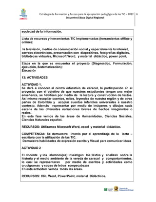 Estrategia de Formación y Acceso para la apropiación pedagógica de las TIC – 2012 6
Encuentro Educa Digital Regional

sociedad de la información.
Lista de recursos y herramientas TIC Implementadas (herramientas offline y
online):
la televisión, medios de comunicación social y especialmente la internet,
correos electrónicos, presentación con diapositivas, fotografías digitales,
bibliotecas virtuales, Microsoft Word, y material didáctico, power point,
Etapa en la que se encuentra el proyecto (Diagnostico, Formulación,
ejecución, Sistematización):
Ejecución
13: ACTIVIDADES
ACTIVIDAD 1.
Se dará a conocer al centro educativo de caracol, la participación en el
proyecto, con el objetivo de que nuestros estudiantes tengan una mejor
enseñanza, se habitúen por medio de la lectura y construcción de textos.
Así mismo recopilar cuentos, mitos, leyendas de nuestra región y de otras
partes de Colombia y acoplar cuentos infantiles universales a nuestro
contexto. Además representar por medio de imágenes y dibujos cada
escena de las diferentes narraciones breves de hechos imaginarios o
reales.
En esta fase vemos de las áreas de Humanidades, Ciencias Sociales,
Ciencias Naturales español.
RECURSOS: Utilizamos Microsoft Word, excel y material didáctico.
COMPETENCIA: Se demuestra interés por el aprendizaje de la lecto –
escritura con la utilización de las TIC.
Demuestro habilidades de expresión escrita y Visual para comunicar ideas
ACTIVIDAD 2
El docente y los alumnos(as) investigan los textos y analizan sobre la
historia y el medio ambiente de la vereda de caracol y comportamientos,
lo cual se representaran
por medio de escritos y actividades como
crucigramas y sopas de letras rompecabezas
En esta actividad vemos todas las áreas.
RECURSOS: Clic, Word, PowerPoint, material Didácticos.

 