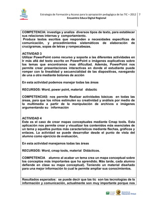 Estrategia de Formación y Acceso para la apropiación pedagógica de las TIC – 2012 7
Encuentro Educa Digital Regional

COMPETENCIA: investiga y analiza diversos tipos de texto, para establecer
sus relaciones internas y comportamiento.
Produce textos escritos que responden a necesidades específicas de
comunicación, y procedimientos sistemáticos de elaboración de
crucigramas, sopas de letras y rompecabezas.
ACTIVIDAD 3
Utilizar PowerPoint como recurso y soporte a las diferentes actividades en
Ir más allá del texto escrito en PowerPoint o imágenes explicativas sobre
los temas que encontramos mas dificultad. Además, PowerPoint nos
permite crear presentaciones interactivas en donde el estudiante puede
romper con la linealidad y secuencialidad de las diapositivas, navegando
de una a otra mediante botones de acción
En esta actividad podemos manejar todas las áreas
RECURSOS: Word, power point, material didactic
COMPETENCIAS: nos permite Realizar actividades básicas en todas las
áreas, para que los niños estimulen su creatividad y análisis por medio de
la multimedia a partir de la manipulación de archivos e imágenes
argumentando su información

ACTIVIDAD 4
Este es el caso de crear mapas conceptuales mediante Cmap tools. Esta
aplicación nos permite crear y visualizar los contenidos más esenciales de
un tema y aquellos puntos más característicos mediante flechas, gráficos y
enlaces. La actividad se puede desarrollar desde el punto de vista del
alumno como ejercicio de evaluación,
En esta actividad manejamos todas las áreas
RECURSOS: Word, cmap tools, material Didácticos.
COMPETENCIA alumno al acabar un tema crea un mapa conceptual sobre
los conceptos más importantes que ha aprendido. Más tarde, cada alumno
defiende en clase su mapa conceptual). Teniendo un material diseñado
para una mejor información lo cual le permite ampliar sus conocimientos.

Resultados esperados: se puede decir que las tic son las tecnologías de la
información y comunicación, actualmente son muy importante porque nos

 