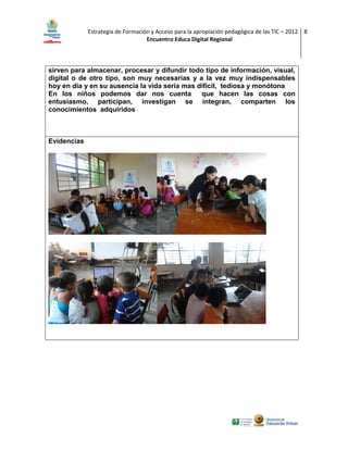 Estrategia de Formación y Acceso para la apropiación pedagógica de las TIC – 2012 8
Encuentro Educa Digital Regional

sirven para almacenar, procesar y difundir todo tipo de información, visual,
digital o de otro tipo, son muy necesarias y a la vez muy indispensables
hoy en día y en su ausencia la vida seria mas difícil, tediosa y monótona
En los niños podemos dar nos cuenta
que hacen las cosas con
entusiasmo, participan, investigan se integran, comparten los
conocimientos adquiridos

Evidencias

 
