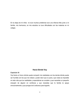 6
En la etapa de mi niñez no tuve muchos problemas tuve una infancia feliz junto a mi
familia, mis hermanos, en mis estudios no tuve dificultades con las materias en mi
colegio.
Hacia Dónde Voy
Capitulo III
Voy hacia un futuro dónde queda compartir mis realidades con los demás dónde pueda
ser humilde con los que me rodean y poder decir que sí pude y que nada es imposible
en esta vida que tus realidades y expectativas se cumplen y que necesitas un pequeño
empujón de alguien en confianza y que necesitas que tú familia te apoye
emocionalmente y que pongas de tú esfuerzo para lograrlo.
 