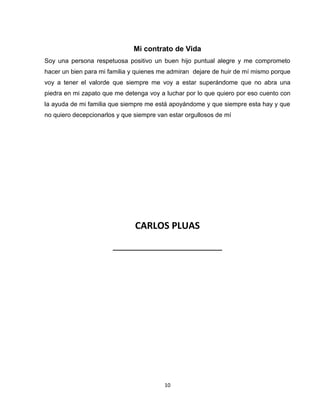 10
Mi contrato de Vida
Soy una persona respetuosa positivo un buen hijo puntual alegre y me comprometo
hacer un bien para mi familia y quienes me admiran dejare de huir de mí mismo porque
voy a tener el valorde que siempre me voy a estar superándome que no abra una
piedra en mi zapato que me detenga voy a luchar por lo que quiero por eso cuento con
la ayuda de mi familia que siempre me está apoyándome y que siempre esta hay y que
no quiero decepcionarlos y que siempre van estar orgullosos de mí
CARLOS PLUAS
_____________________
 