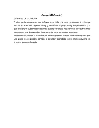 Anexo2 (Reflexión)
CIRCO DE LA MARIPOSA
El circo de la mariposa es una reflexión muy bella nos hace pensar que si podemos
aunque en ocasiones digamos estoy gordo o flaco soy bajo o muy alto porque si o por
que no siempre buscamos una excusa cuadro en verdad hay personas que sufren más
o que tienen una discapacidad física o mental pero han logrado superarse
Este video del circo de la mariposa me enseño que si es posible soñar, conseguir lo que
uno quiere si se lo propone con todo el corazón y sobre todo con un gran positivismo en
el que sí se puede hacerlo
 