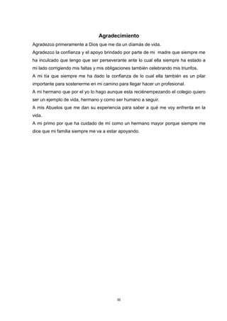 III
Agradecimiento
Agradezco primeramente a Dios que me da un díamás de vida.
Agradezco la confianza y el apoyo brindado por parte de mi madre que siempre me
ha inculcado que tengo que ser perseverante ante lo cual ella siempre ha estado a
mi lado corrigiendo mis faltas y mis obligaciones también celebrando mis triunfos.
A mi tía que siempre me ha dado la confianza de lo cual ella también es un pilar
importante para sostenerme en mi camino para llegar hacer un profesional.
A mi hermano que por el yo lo hago aunque esta reciénempezando el colegio quiero
ser un ejemplo de vida, hermano y como ser humano a seguir.
A mis Abuelos que me dan su experiencia para saber a qué me voy enfrenta en la
vida.
A mi primo por que ha cuidado de mí como un hermano mayor porque siempre me
dice que mi familia siempre me va a estar apoyando.
 