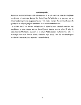 1
Autobiografía
Minombre es Carlos Aníbal Pluas Peñafiel nací el 31 de marzo de 1996 en milagro el
nombre de mi madre es Narcisa Del Rocío Pluas Peñafiel ella es la que más me ha
influenciado mi primeras etapas de la vida y mis metas siempre fue terminar la escuela
y después el colegio y seguir una carrera en la universidad en mi vida.
Mi primer grado fue en una escuela por mi casa llamada paquisha después me
cambiaron a otra escuela que se llama Eugenio espejo termine a los 10 años la
escuela a los 11 años me pusieron en el colegio Abdón caldero muñoz termine a los 16
el colegio con unas buenas notas y después aquí estoy a los 17 estudiando para
aprobar el curso y seguir una carrera y superándome.
 
