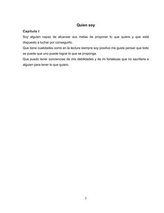 2
Quien soy
Capítulo I
Soy alguien capaz de alcanzar sus metas de proponer lo que quiere y que está
dispuesto a luchar por conseguirlo.
Que tiene cualidades como en la lectura siempre soy positivo me gusta pensar que todo
se puede que uno puede lograr lo que se proponga.
Que puedo tener conciencias de mis debilidades y de mi fortalezas que no sacrifaria a
alguien para tener lo que quiero.
 