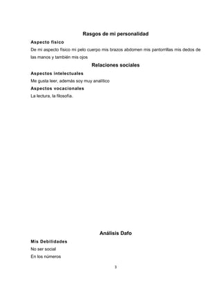 3
Rasgos de mi personalidad
Aspecto físico
De mi aspecto físico mi pelo cuerpo mis brazos abdomen mis pantorrillas mis dedos de
las manos y también mis ojos
Relaciones sociales
Aspectos intelectuales
Me gusta leer, además soy muy analítico
Aspectos vocacionales
La lectura, la filosofía.
Análisis Dafo
Mis Debilidades
No ser social
En los números
 