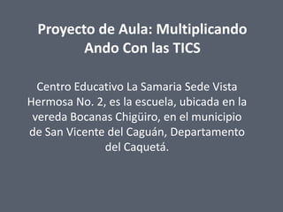 Proyecto de Aula: Multiplicando
Ando Con las TICS
Centro Educativo La Samaria Sede Vista
Hermosa No. 2, es la escuela, ubicada en la
vereda Bocanas Chigüiro, en el municipio
de San Vicente del Caguán, Departamento
del Caquetá.

 