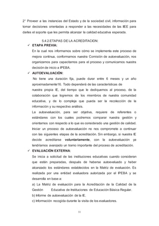 11
2° Proveer a las instancias del Estado y de la sociedad civil, información para
tomar decisiones orientadas a responder a las necesidades de las IIEE para
darles el soporte que les permita alcanzar la calidad educativa esperada.
5.4.2.ETAPAS DE LA ACREDITACION:
 ETAPA PREVIA:
En la cual nos informamos sobre cómo se implementa este proceso de
mejora continua, conformamos nuestra Comisión de autoevaluación, nos
organizamos para capacitarnos para el proceso y comunicamos nuestra
decisión de inicio a IPEBA.
 AUTOEVALUACIÓN:
No tiene una duración fija, puede durar entre 6 meses y un año
aproximadamente16. Todo dependerá de las características de
nuestra propia IE, del tiempo que le dediquemos al proceso, de la
colaboración que logremos de los miembros de nuestra comunidad
educativa, y de lo compleja que pueda ser la recolección de la
información y su respectivo análisis.
La autoevaluación, para ser objetiva, requiere de referentes o
estándares con los cuales podremos comparar nuestra gestión y
orientarnos con respecto a lo que es considerado una gestión de calidad.
Iniciar un proceso de autoevaluación no nos compromete a continuar
con las siguientes etapas de la acreditación. Sin embargo, si nuestra IE
decide acreditarse voluntariamente, con la autoevaluación ya
tendríamos avanzado un tramo importante del proceso de acreditación.
 EVALUACIÓN EXTERNA:
Se inicia a solicitud de las instituciones educativas cuando consideran
que están preparadas, después de haberse autoevaluado y haber
alcanzado los estándares establecidos en la Matriz de evaluación. Es
realizada por una entidad evaluadora autorizada por el IPEBA y se
desarrolla en base a:
a) La Matriz de evaluación para la Acreditación de la Calidad de la
Gestión Educativa de Instituciones de Educación Básica Regular.
b) Informe de autoevaluación de la IE.
c) Información recogida durante la visita de los evaluadores.
 