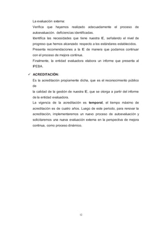 12
La evaluación externa:
Verifica que hayamos realizado adecuadamente el proceso de
autoevaluación. deficiencias identificadas.
Identifica las necesidades que tiene nuestra IE, señalando el nivel de
progreso que hemos alcanzado respecto a los estándares establecidos.
Presenta recomendaciones a la IE de manera que podamos continuar
con el proceso de mejora continua.
Finalmente, la entidad evaluadora elabora un informe que presenta al
IPEBA.
 ACREDITACIÓN:
Es la acreditación propiamente dicha, que es el reconocimiento público
de
la calidad de la gestión de nuestra IE, que se otorga a partir del informe
de la entidad evaluadora.
La vigencia de la acreditación es temporal, el tiempo máximo de
acreditación es de cuatro años. Luego de este periodo, para renovar la
acreditación, implementaremos un nuevo proceso de autoevaluación y
solicitaremos una nueva evaluación externa en la perspectiva de mejora
continua, como proceso dinámico.
 