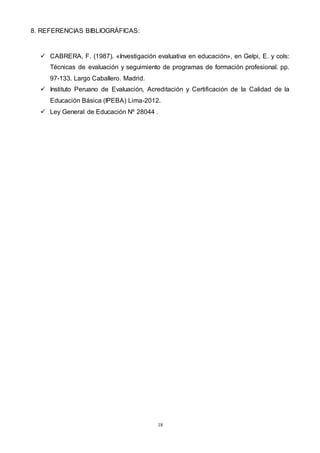18
8. REFERENCIAS BIBLIOGRÁFICAS:
 CABRERA, F. (1987). «Investigación evaluativa en educación», en Gelpi, E. y cols:
Técnicas de evaluación y seguimiento de programas de formación profesional. pp.
97-133. Largo Caballero. Madrid.
 Instituto Peruano de Evaluación, Acreditación y Certificación de la Calidad de la
Educación Básica (IPEBA) Lima-2012.
 Ley General de Educación Nº 28044 .
 