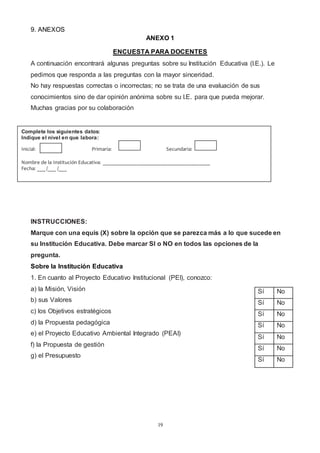 19
9. ANEXOS
ANEXO 1
ENCUESTA PARA DOCENTES
A continuación encontrará algunas preguntas sobre su Institución Educativa (I.E.). Le
pedimos que responda a las preguntas con la mayor sinceridad.
No hay respuestas correctas o incorrectas; no se trata de una evaluación de sus
conocimientos sino de dar opinión anónima sobre su I.E. para que pueda mejorar.
Muchas gracias por su colaboración
INSTRUCCIONES:
Marque con una equis (X) sobre la opción que se parezca más a lo que sucede en
su Institución Educativa. Debe marcar SI o NO en todos las opciones de la
pregunta.
Sobre la Institución Educativa
1. En cuanto al Proyecto Educativo Institucional (PEI), conozco:
a) la Misión, Visión
b) sus Valores
c) los Objetivos estratégicos
d) la Propuesta pedagógica
e) el Proyecto Educativo Ambiental Integrado (PEAI)
f) la Propuesta de gestión
g) el Presupuesto
Sí No
Sí No
Sí No
Sí No
Sí No
Sí No
Sí No
Complete los siguientes datos:
Indique el nivel en que labora:
Inicial: Primaria: Secundaria:
Nombre de la Institución Educativa: _______________________________________
Fecha: ___ /___ /___
 