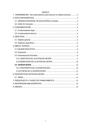 3
INDICE
1. DENOMINACIÓN: Nos autoevaluamos para alcanzar la calidad educativa. ............4
2. DATOS INFORMATIVOS:.............................................................................................4
2.1. GERENCIA REGIONAL DE EDUCACIÓN:La Libertad .........................................4
2.2. UGEL:03- Noroeste ................................................................................................4
3. FUNDAMENTACIÓN:....................................................................................................6
3.1. Fundamentación legal: ...........................................................................................6
3.2. Fundamentación técnica: .......................................................................................6
4. OBJETIVOS:..................................................................................................................6
4.1. Objetivo general:.....................................................................................................6
4.2. Objetivos específicos:.............................................................................................6
5. MARCO TEÓRICO:.......................................................................................................8
5.1.CALIDAD EDUCATIVA............................................................................................8
5.2. Evaluación...............................................................................................................8
5.3.-Autoevaluación Educativa ......................................................................................8
5.3.1.OBJETIVOS DE LA AUTOEVALUACIÓN: .......................................................9
5.3.2.BENEFICIOS DE LA AUTOEVALUACIÓN ....................................................10
5.4. ACREDITACIÓN:.................................................................................................10
5.4.1.PROPÓSITOS DE LA ACREDITACIÓN ........................................................10
5.4.2.ETAPAS DE LA ACREDITACION: .................................................................11
6. PROPUESTA DE AUTOEVALUACIÓN:.....................................................................13
6.1. IPEBA:...................................................................................................................13
7. PRESUPUESTO Y FUENTE DE FINANCIAMIENTO................................................15
8. REFERENCIAS BIBLIOGRÁFICAS:...........................................................................18
9. ANEXOS......................................................................................................................19
 