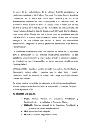 5
el apoyo de los parlamentarios de la Libertad, teniendo participación y
gestiones muy activas el Sr. Prefecto Gral. José Rodríguez Razzeto, la valiosa
colaboración del Sr TteCrl don Pedro Britto Olavarría y de don Víctor
Rosselquienes laboraron en forma indesmayable y sin descanso hasta ver
culminar el anhelo trujillano de tener un Colegio Militar, el mismo que se hizo
efectivo al ver que en el mes de Abril de 1964 entraba en funcionamiento esta
nueva Institución Educativa bajo la Dirección del CrlInf José Graham Hurtado,
quien como primer Director tuvo que enfrentar todos los sinsabores que ésta
delicada misión le imponía logrando equiparlo en una primera fase para poder
albergar a los 208 cadetes que iniciaba el Tercer Año debidamente
seleccionados, integrando la primera promoción denominada “Gran Mariscal
Ramón Castilla”.
La comunidad de Huanchaco donó una extensión de terreno de 30 hectáreas
para la construcción de las primeras instalaciones consistentes en dos
pabellones, uno administrativo y otro de aulas, también el comedor de cadetes;
las instalaciones más indispensables se fueron levantando simultáneamente
(baños y duchas).
El Colegio Militar ostenta el nombre del ilustre mariscal don Ramón Castilla y
Marquesado, insigne militar y estadista que con clara visión y elevado
patriotismo dirigió los destinos de nuestro país y cuya obra forjara siempre
nuestra nacionalidad.
Se acordó celebrar como fecha de aniversario el día del nacimiento del ilustre
soldado de la patria don Ramón Castilla Y Marquezado, ocurrido en Tarapacá
el 31 de Agosto de 1797.
ACRÓNIMOS Y/O SIGLAS:
 IPEBA: Instituto Peruano de Evaluación, Acreditación y
Certificación de la calidad de la Educación Básica.
 SINEACE: Sistema Nacional de la Evaluación, Acreditación y
Certificación de la Calidad Educativa.
 EBR: Educación Básica Regular.
 APAFA: Asociación de padres de familia.
 