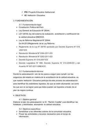 6
 PEI: Proyecto Educativo Institucional.
 I.E: Institución Educativa.
3. FUNDAMENTACIÓN:
3.1. Fundamentación legal:
 Constitución Política del Perú.
 Ley General de Educación Nº 28044.
 LEY 28740, ley del sistema de evaluación, acreditación y certificación de
la calidad educativa-SINEACE.
 Ley de Reforma Magisterial Nº 29944
Ds 04-2012Reglamento de la Ley Reforma.
 Reglamento de la Ley N° 28740 aprobado por Decreto Supremo N° 018
-2007-ED
 Resolución Ministerial Nº 0384-2011-ED
 Resolución Ministerial Nº 0262-2011-ED
 Decreto Supremo N° 018-2007-ED
 Decreto Legislativo N° 998, Decreto Supremo N° 014-2008-ED y del
Acuerdo Nº 007-2011-SINEACE.
3.2. Fundamentación técnica:
Siendo la autoevaluación uno de los pasos a seguir para cumplir con las
exigencias del estado en materia de la acreditación de la calidad educativa, es
que nuestra Institución Educativa participa de este proceso de autoevaluación
para identificar los estándares logrados, los que se están alcanzando así como
los que aún no se logran para que éstos puedan ser logrados a través de un
plan de mejora contínua.
4. OBJETIVOS:
4.1. Objetivo general:
Elaborar el plan de autoevaluación la I.E. "Ramón Castilla" para Identificar las
fortalezas y debilidades alcanzando la calidad educativa.
4.2. Objetivos específicos:
 Sensibilizar a los diferentes actores de la comunidad educativa.
 Prever las actividades y recursos necesarios para el recojo de
información.
 