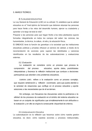 8
5. MARCO TEÓRICO:
5.1.CALIDAD EDUCATIVA
La Ley General de Educación (LGE) en su artículo 13, establece que la calidad
educativa es el "nivel óptimo de formación que debieran alcanzar las personas
para hacer frente a los retos del desarrollo humano, ejercer su ciudadanía y
aprender a lo largo de toda la vida".
Preparar a las personas para que hagan frente a los retos planteados supone
formarlas integralmente en todos los campos del saber: las ciencias, las
humanidades, la técnica, la cultura, el arte y la educación física.
El SINEACE tiene la función de garantizar a la sociedad que las instituciones
educativas públicas y privadas ofrezcan un servicio de calidad, a través de la
recomendación de acciones para superar las debilidades y carencias
identificadas en los resultados de las autoevaluaciones y evaluaciones
externas.
5.2. Evaluación
La evaluación se considera como un proceso que provoca la
comprensión del proceso educativo, aporta datos, posibilidades
interpretativas y favorece la reflexión institucional que conduce a decisiones
participativas que atienden a los problemas educativos.
CABRERA (1987) refiere a la evaluación como un proceso complejo,
que requiere vertebración y reflexión coordinada para que pueda atender a
la variedad de situaciones que confluye en el proceso educativo y aporte
soluciones a las necesidades que de él se derivan.
Sin embargo, con frecuencia las discusiones sobre la pertinencia o la
utilidad de los procesos de evaluación en el ámbito del sistema educativo se
basan en un conjunto de significados que simultáneamente le son atribuidos a
la evaluación y en ello se origina la consecuente disparidad de criterios.
5.3.-Autoevaluación Educativa
La autoevaluación es la reflexión que hacemos sobre cómo nuestra gestión
educativa, es decir, cómo nuestras acciones y procesos institucionales,
 
