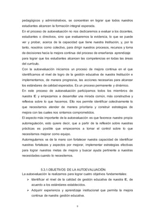9
pedagógicos y administrativos, se concentran en lograr que todos nuestros
estudiantes alcancen la formación integral esperada.
En el proceso de autoevaluación no nos dedicaremos a evaluar a los docentes,
estudiantes o directivos, sino que evaluaremos la evidencia, lo que se puede
ver y probar, acerca de la capacidad que tiene nuestra Institución, y, por lo
tanto, nosotros como colectivo, para dirigir nuestros procesos, recursos y toma
de decisiones hacia la mejora continua del proceso de enseñanza aprendizaje
para lograr que los estudiantes alcancen las competencias en todas las áreas
del currículo.
Con la autoevaluación iniciamos un proceso de mejora continua en el que
identificamos el nivel de logro de la gestión educativa de nuestra Institución e
implementamos, de manera progresiva, las acciones necesarias para alcanzar
los estándares de calidad esperados. Es un proceso permanente y dinámico.
En este proceso de autoevaluación participamos todos los miembros de
nuestra IE y empezamos a desarrollar una mirada común, más constructiva y
reflexiva sobre lo que hacemos. Ello nos permite identificar colectivamente lo
que necesitamos atender de manera prioritaria y construir estrategias de
mejora con las cuales nos sintamos comprometidos.
El aspecto más importante de la autoevaluación es que favorece nuestra propia
autorregulación, esto quiere decir, que a partir de la reflexión sobre nuestras
prácticas es posible que empecemos a tomar el control sobre lo que
necesitamos mejorar como equipo.
Autorregularnos va de la mano con fortalecer nuestra capacidad de identificar
nuestras fortalezas y aspectos por mejorar, implementar estrategias efectivas
para lograr nuestras metas de mejora y buscar ayuda pertinente a nuestras
necesidades cuando lo necesitemos.
5.3.1.OBJETIVOS DE LA AUTOEVALUACIÓN:
La autoevaluación la realizamos para lograr cuatro objetivos fundamentales:
 Identificar el nivel de la calidad de gestión educativa de nuestra IE, de
acuerdo a los estándares establecidos.
 Adquirir experiencia y aprendizaje institucional que permita la mejora
continua de nuestra gestión educativa.
 