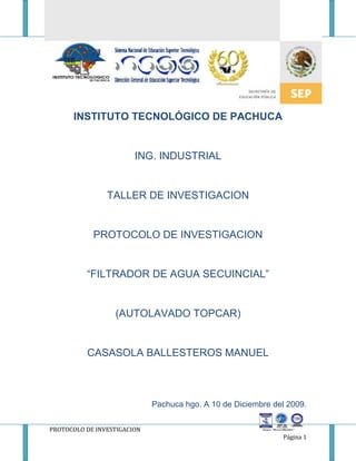                                                                      INSTITUTO TECNOLÓGICO DE PACHUCA ING. INDUSTRIAL TALLER DE INVESTIGACION PROTOCOLO DE INVESTIGACION “FILTRADOR DE AGUA SECUINCIAL” (AUTOLAVADO TOPCAR) CASASOLA BALLESTEROS MANUEL Pachuca hgo. A 10 de Diciembre del 2009. INSTITUTO TECNOLÓGICO DE PACHUCA PROTOCOLO DE INVESTIGACION “AUTOLAVADO TOPCAR” CASASOLA BALLESTEROS MANUEL CONTENIDO INTRUDUCCION…………………………………………………………………………………................................................ OBJETIVO DE LA INVESTIGACION……………………………………………………………………………………………………… MARCO TEORICO………………………………………………………………………………….............................................. OBJETIVOS…………………………………………………………………………………………................................................ JUSTIFICACION……………………………………………………………………………………............................................... METODOLOGIA………………………………………………………………………………………………………………………………… HIPOTESIS……………………………………………………………………………………...................................................... CONCLUSIONES…………………………………………………………………………………………………………………… BIBLIOGRAFIA……………………………………………………………………………………………………………………… INTRODUCCION En la actualidad es necesario que en servicios de auto lavado para vehículos, autobuses y traileres; tanto manuales como automatizados, se cuente con un sistema de recuperación de agua, que cumpla con las exigencias ecológicas, ya que este liquido vital es cada vez más escaso y su valor se incrementa día a día. Este sistema de recuperación de agua tiene la capacidad de recuperar hasta el 85% de agua utilizada en las lavadoras, esta basado en el principio de separación y filtración  para eliminar la mayor cantidad de contaminantes posible. Cabe señalar que el beneficio del tratamiento consiste en el ahorro de agua para la comunidad con una consecuente economía al empresario que da servicio con la lavadora. El presente manual tiene como objeto explicar el proceso utilizado para la recuperación del agua, en dicho proceso se utilizan componente eléctricos, electrónicos y mecánicos  que en su conjunto forman un recuperador  de agua. Los sistemas son utilizados  actualmente con mayor frecuencia debido principalmente a los gastos excesivos de agua que se realizan para el lavado de vehículos, camiones y en general en todas las áreas de la industria y al alto costo del agua;  en la actualidad existen muchos sistemas para el tratamiento de aguas, en este manual trataremos única y exclusivamente de un sistema para la reutilización del agua de lavado de autos, EL AGUA TRATADA NO ES POTABLE. Se busca en el auto lavado reducir costo así como esfuerzo y tiempos en las operaciones realizadas, así también como ser cuidadosos con los recursos naturales que se  utilizan como el agua y su contaminación, la cual siempre a sido una gran problema con este tipo de pequeños, medianos y grandes establecimientos por lo cual a medida que avanza el tiempo se han idos revolucionando las maneras para realizar esta practica que hoy en día es casi indispensable para todas las personas que cuentan con un vehiculo de trasporte de uso diario. También se con lleva la relación del lavado de autos junto con su cuidado y trato del cliente pues esto conlleva a que nuestros primeros clientes regresen y sepan que estamos comprometidos con su vehiculo, su cuidado, y principalmente con la satisfacción de nuestros clientes.  Lugar de la Investigación Nuestra investigación se lleva a cabo en un lavado de autos ubicado en la Av. Hidalgo número 35 en San Bartolo Cuautlalpan Zumpango Edo. De Méx. Este negocio tiene altibajos hay tiempo en que el lugar esta lleno todo el día pero hay tiempo o épocas en que no hay  trabajo. Obtención y Procesamiento de Información La información fue dada por el encargado del auto lavado el cual nos informo de gastos así como de los tiempo o épocas en que el trabajo tiene mas auge la información la procese y la ocupe para determinar lo métodos de cómo resolver los problemas.  Así como determinar algunos de sus costos pro cada operación distinta que se realiza en es este establecimiento para el bien del propietario como para los trabajadores que laboran dentro de este establecimiento. En TopCar Auto lavados trabajamos para lograr los siguientes objetivos: Cumplir con tus expectativas en cuanto a limpieza de tu automóvil.  Conservar el medio ambiente a través del ahorro de agua y uso de productos no tóxicos  Para cumplir estos objetivos, contamos con la más alta tecnología en lavado automotriz. Explora esta sección para conocer un poco más sobre nuestros procesos. MARCO TEORICO El proceso de Auto lavado El proceso de auto lavado se realiza por pasos: Sacar tapetes del auto y lavarlos Aspirara auto  Enjuagar auto para quitar polvo con un pistola a presión  Lavar el auto con jabón Enjuagar el auto con pistola a presión Secar auto Limpiar vidrios Acomodar tapetes dentro del auto y aplicar abrillantador para llantas. Estos son algunos de los principales punto que se llevan acabo durante el estudio realizado, son actividades rápidas pues algunas de ellas son ayudadas por maquinas que hacen mas fáciles la acción, en algunos otros casos las actividades son realizadas por una maquina en línea la cual hace todo el proceso automáticamente sin intervención del hombre.                                                                                          PLANTEAMIENTO DEL PROBLEMA Con la constante  de mejorar procesos y disminuir costos, se nos asigno la consigna de optimizar el proceso de todas las operaciones para el lavado de autos. El lavado de vehículos puede tener un elevado impacto ambiental. Además de un consumo importante de agua, puede ser responsable de una contaminación difusa por vertido directo de productos de limpieza y contaminantes (aceites, pinturas, gasolina, metales pesados,...) a través de la red de alcantarillado o en el medio natural. ¿Sabías que…? Entre el lavado manual de un coche con manguera y un lavado con lanzas a alta presión se puede ahorrar más de un 90 % en el consumo de agua. Con la adopción de tecnologías ahorradoras y la incorporación de buenos hábitos en nuestra estación de auto-lavado podemos reducir las facturas de suministro y vertido de agua, mejorar la calidad de los vertidos y proteger el medio ambiente. Puedes reducir el consumo y la contaminación difusa de diferentes formas: En cuanto a buenos hábitos: Informar a los usuarios del ahorro de agua que supone lavar el coche en nuestra instalación eficiente de auto-lavado. Publicitar los beneficios ambientales que se derivan de una gestión adecuada del agua en estas empresas. En cuanto a tecnologías ahorradoras: La elección de una tecnología adecuada reduce de una manera muy importante el consumo de agua de la instalación. Cuadro comparativo de consumos medios de agua en distintos tipos de lavado: Tipo de lavadoConsumo litros/cocheLavado manual con mangueraHasta más de 500 l (dejando fluir el agua durante todo el proceso). Polución difusa.Lavado manual esponja y cubo o manguera con boquilla que se puede cerrarMenos de 50 litros (principalmente en el aclarado). Polución difusa.Lavado en túnel de lavado sin reciclaje del agua (maquinaria de rodillos)200 / 300 litrosLavado en túnel de lavado con reciclaje del agua (maquinaria de rodillos)75 / 100 litrosLavado con lanzas a alta presión40 / 50 litros (puede fluctuar mucho en función del usuario) Un sistema de reciclado de aguas usadas en el proceso de lavado puede componerse de:  Instalación de neutralización. Instalaciones sencillas de separación de sólidos. Unidades de filtración (ósmosis inversa, ultra filtración,...). Unidades de floculación. Instalaciones para tratamiento biológico. Unidad de desinfección. Se puede reciclar el 50% del agua de proceso con sistemas sencillos de filtración y desinfección de aguas. Para porcentajes más altos (del orden del 80%) es necesario combinar varias tecnologías de tratamiento de agua: eliminación de sólidos y grasas, ósmosis inversa, ozonización... Conforme aumenta este porcentaje las instalaciones precisan mayor control y mantenimiento. El proceso de lavado de autos consiste en: aspirar el auto, lavar tapetes, enjuagar auto antes de lavar con jabón, lavado con jabón y enjuagado después del jabón, secado de auto, limpiar y abrillantar llantas y limpiar vidrios y tablero. Este proceso tiene un tiempo aproximado en un automóvil compacto de 40 minutos, pero en un taxi el tiempo de entrega es de 20 minutos. Agua usada aproximadamente: 25 litros por auto Jabón utilizado por auto aproximadamente: 35 gr. Abrillantador para llantas utilizado aproximadamente por auto: 20ml  Gastos totales aproximados por auto: $10 Se busca obtener un método para gastar menos agua y reducir tiempo. El método encontrado es que a cada lavador se le proporcionara de solo 15 litro de agua así como capacitarlo para que su servicio sea eficaz y mas rápido. Otro método encontrado es comprar una recicladora de agua y así no se perdería más que un 10% del agua utilizada pero para este método se necesita una inversión cercana a los $5000.00 pero se reducirían gastos a largo plazo. Pregunta y Variables de la investigación. “¿Mejorará el Proceso de lavado y reducir costos?” OBJETIVOS Objetivo General Reducir costos en el auto lavado Tiempos de espera de los clientes Mejor calidad y cuidado de los vehículos Objetivos Específicos Obtener un ahorro significativo utilizando menos material de lo acostumbrado. Evitar el uso de demasiada agua Optimizar el auto lavado. Mejor trato al cliente, así como cuidado al vehiculo. JUSTIFICACIÓN Y DELIMITACIÓN. Con la problemática de que se gasta mucha agua  y por consecuente se gasta dinero, además de que también se invierte mucho en jabón se buscara un método con el cual se brinde un mejor servicio sin gastar demasiada agua y jabón a si como reducir tiempos y conseguir mas clientes. Delimitación (metodología) La información se basa en el costo que tiene el lavar el auto, el tiempo en que tarda el lavador en hacerlo y el dinero que se gasta cada lavado para hacerlo, así se buscara un método para reducir costos y tiempos pero dando un buen servicio HIPÓTESIS Con la problemática de reducir el costo en el proceso de auto lavado así como de tiempos se encontraron 2 métodos los cuales  se utilizaran pero uno  a plazo inmediato y el otro a largo plazo; el de plazo inmediato es el de proporcionar solo con 15 litros de agua al lavador así como de capacitarle para que haga mas rápido su trabajo; y la de largo plazo viene cuando los gastos reducidos por el agua y la capacitación para poder lavar mejor y mas rápido los autos y así lavar mas autos por día se concentren y se pueda comprar la recicladora de agua. Reciclaje de Agua ¿Sabes cuanta agua ahorras al lavar tu auto con nosotros? Es cierto que durante el proceso de lavado se percibe la utilización de gran cantidad de agua, pero el 85% es tratado para su uso en lavados posteriores. Ahorras aproximadamente 70 litros de agua cada vez que acudes con nosotros, lo que equivale a lavar tu auto 4 veces más en TopCar Auto lavados. El sistema de tratamiento de agua consiste de dos etapas multimedia: 1era etapa: antracita, arena de cuarzo y basalto  2da etapa: Carbón activado, arena de cuarzo y basalto  No solamente colaboras con el ahorro de agua al lavar tu carro en TopCar Auto lavados, sino que además colaboras con la difusión de la Cultura de Agua en Chihuahua, la Promoción de Empleos, el Pago de Impuestos y Atracción de la Inversión para el Fortalecimiento del Urbanismo y Desarrollo Económico Municipal. Esta seria una de las innovaciones para la atracción de nuestro clientes para los cuales seria un gran benefició pues seria reducir tiempos de espera y de materiales y mayor satisfacción del cliente. COMO MANEJAR NUESTRAS RACUPERADORAS DE AGU PARA MAYOR BENEFICIO Y RENDIMIENTO El Sistema de Recuperación de Agua La secuencia de operación del recuperador de agua tiene diferentes etapas, las cuales se describen a continuación: Desarenador: El agua producto de la operación del arco de lavado es recolectada por una fosa que se encuentra en la parte central de la pista del equipo. En dicho colector se precipitan los sólidos más pesados, para que estos sean extraídos en forma manual durante su limpieza y mantenimiento. Cárcamos separadores de aceite y desnatador: El  agua libre de partículas pesadas llega por efecto de la gravedad a un deposito en el cual continua el proceso de precipitación natural, a través de secciones, mismas que están diseñadas para separar los aceites que se encuentran flotando en el agua; durante las diferentes etapas de decantación existentes en las cisternas, esta agua resultante contiene menos partículas sólidas, previo a la filtración ciclónica.   Separador Ciclónico: Por medio de una bomba de alto flujo y capacidad para enviar agua de la ultima etapa de separación, pasa a través de un filtro ciclónico; donde se eliminaran las partículas existentes mayores de 200 mesh, las cuáles son derivadas hacia una descarga al drenaje a través de una válvula de compuerta activada en forma automática con un solenoide.  Filtro de Arenas: por medio de una bomba centrifuga pasa el agua por este quitando así los sedimentos e impurezas que todavía contenga el agua. ÍtemElemento Filtrante – EspecificacionesCódigoPeso (Kg.)01Arena Extra Gruesa – Gran. 3.0 a 5.0mm91.30.50.0130002Arena Gruesa – Gran. 2.0 a 3.0mm91.30.50.0010003Arena Media – Gran. 1.0 a 2.0mm91.30.50.0410004Arena Fina – Gran. 0.7 a 1.2mm91.30.50.0210005Arena Extra Fina – Gran. 0.3 a 0.8mm91.30.50.0320006Carbón Activado ZM8591.30.70.00300 CAMBIO DE ELEMENTOS FILTRANTES: SE RECOMIENDA EL CAMBIO DE ELEMENTOS CADA 18 MESES  CONCLUSIONES El cuidado del agua es fundamental ya que como lo comunican las autoridades nacionales y mundiales el uso excesivo de este recurso podría costarnos mucho, y que mejor que en estos casos y muchos otros trabajar con el reciclaje del agua y su tratamiento. Para actividades que no son de consumo humano y que a todos nos dejen satisfechos, creo k este tema abordado me servicio de mucho pues creo una conciencia en mi persona para ser mas responsable en este medio ya que cuento con uno y fue a inspiración para realizar esta investigación y mejorar su funcionamiento y mejor cuidado de nuestros materiales y el recurso del agua. En general tenemos mucho que aprender, que todos los recursos materiales pueden ser usados moderadamente y no desperdiciarlos como estamos acostumbrados espero que la realización de esta investigación pueda aportar alguna idea y contribuir con el desarrollo de nuestras capacidades comercialización. Así mismo también llegamos a la conclusión de que con un mejor servicio rápido y eficiente, crea una buena impresión del trabajo que realizamos y deja satisfechos a nuestros clientes y sabiendo ellos que nosotros estamos utilizando nuevas tecnologías para cuidar el agua les dejara una buena impresión y ganas de regresar al saber que al asistir a nuestro negocio aparte de tener un buen servicio a un bajo costo están contribuyendo al cuidado del medio ambiente. En menos tiempo y con gran calidad. EL FUTURO DEL AUTOLAVADO 
