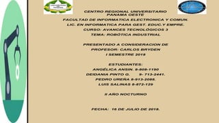 CENTRO REGIONAL UNIVERSITARIO
PANAMA OESTE
FACULTAD DE INFORMATICA ELECTRONICA Y COMUN.
LIC. EN INFORMATICA PARA GEST. EDUC.Y EMPRE.
CURSO: AVANCES TECNOLÓGICOS 3
TEMA: ROBÓTICA INDUSTRIAL
PRESENTADO A CONSIDERACION DE
PROFESOR: CARLOS BRYDEN
I SEMESTRE 2018
ESTUDIANTES:
ANGÉLICA ANSIN. 8-808-1190
DEIDANIA PINTO G. 9- 713-2441.
PEDRO UREÑA 8-913-2088.
LUIS SALINAS 8-872-129
II AÑO NOCTURNO
FECHA: 16 DE JULIO DE 2018.
 