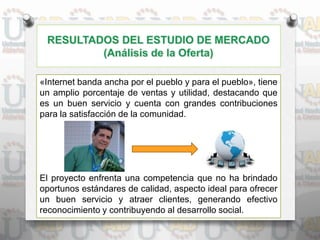 «Internet banda ancha por el pueblo y para el pueblo», tiene
un amplio porcentaje de ventas y utilidad, destacando que
es un buen servicio y cuenta con grandes contribuciones
para la satisfacción de la comunidad.
El proyecto enfrenta una competencia que no ha brindado
oportunos estándares de calidad, aspecto ideal para ofrecer
un buen servicio y atraer clientes, generando efectivo
reconocimiento y contribuyendo al desarrollo social.
 