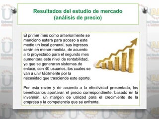 El primer mes como anteriormente se
menciono estará para acceso a este
medio un local general, sus ingresos
serán en menor medida, de acuerdo
a lo proyectado para el segundo mes
aumentara este nivel de rentabilidad,
ya que se generaran sistemas de
enlace, con 40 usuarios, los cuales se
van a unir fácilmente por la
necesidad que trasciende este aporte.
Por esta razón y de acuerdo a la efectividad presentada, los
beneficiarios aportaran el precio correspondiente, basado en la
inversión, un margen de utilidad para el crecimiento de la
empresa y la competencia que se enfrenta.
 