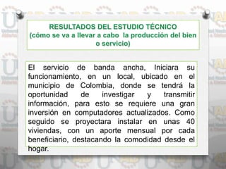 El servicio de banda ancha, Iniciara su
funcionamiento, en un local, ubicado en el
municipio de Colombia, donde se tendrá la
oportunidad de investigar y transmitir
información, para esto se requiere una gran
inversión en computadores actualizados. Como
seguido se proyectara instalar en unas 40
viviendas, con un aporte mensual por cada
beneficiario, destacando la comodidad desde el
hogar.
 