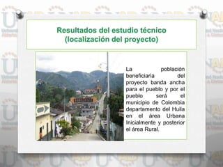 La población
beneficiaria del
proyecto banda ancha
para el pueblo y por el
pueblo será el
municipio de Colombia
departamento del Huila
en el área Urbana
Inicialmente y posterior
el área Rural.
 