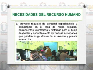El proyecto requiere de personal especializado y
competente en el área de redes sociales,
herramientas telemáticas y sistemas para el buen
desarrollo y enfrentamiento de nuevas actividades
que puedan surgir dentro de su avance y puesta
en marcha.
 