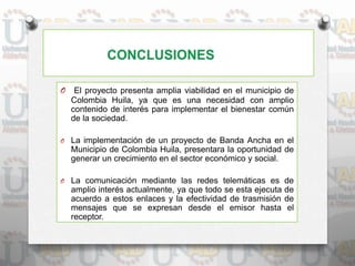 O El proyecto presenta amplia viabilidad en el municipio de
Colombia Huila, ya que es una necesidad con amplio
contenido de interés para implementar el bienestar común
de la sociedad.
O La implementación de un proyecto de Banda Ancha en el
Municipio de Colombia Huila, presentara la oportunidad de
generar un crecimiento en el sector económico y social.
O La comunicación mediante las redes telemáticas es de
amplio interés actualmente, ya que todo se esta ejecuta de
acuerdo a estos enlaces y la efectividad de trasmisión de
mensajes que se expresan desde el emisor hasta el
receptor.
 