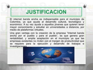 El internet banda ancha es indispensable para el municipio de
Colombia, ya que ayuda al desarrollo cultural, tecnológico y
económico. A su vez ayuda a aquellos jóvenes que quieren tener
mayor conocimiento y estudiar en universidades a distancia, por
medio de plataformas virtuales.
Una gran ventaja con la creación de la empresa “Internet banda
ancha por el pueblo y para el pueblo”, es que genera gran
rentabilidad, y amplia aceptación en el municipio ya que las
empresas existentes no rinden con el margen de productividad que
se requiere para la ejecución y desarrollo de trabajos e
investigaciones.
 