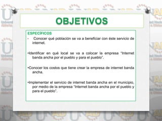 ESPECÍFICOS
• Conocer qué población se va a beneficiar con éste servicio de
internet.
•Identificar en qué local se va a colocar la empresa “Internet
banda ancha por el pueblo y para el pueblo”.
•Conocer los costos que tiene crear la empresa de internet banda
ancha.
•Implementar el servicio de internet banda ancha en el municipio,
por medio de la empresa “Internet banda ancha por el pueblo y
para el pueblo”.
 