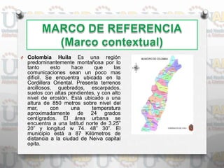 O Colombia Huila Es una región
predominantemente montañosa por lo
tanto esto hace que las
comunicaciones sean un poco mas
difícil. Se encuentra ubicada en la
Cordillera Oriental. Presenta terrenos
arcillosos, quebrados, escarpados,
suelos con altas pendientes, y con alto
nivel de erosión. Está ubicado a una
altura de 850 metros sobre nivel del
mar, con una temperatura
aproximadamente de 24 grados
centígrados. El área urbana se
encuentra a una latitud norte de 3.25”
20” y longitud w 74. 48” 30”. El
municipio está a 87 Kilómetros de
distancia a la ciudad de Neiva capital
opita.
 