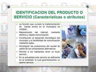 O La función que cumple la implementación
de banda ancha en el municipios es
múltiple:
O Mejoramiento del internet, mediante
efectiva y rápida comunicación.
O Contribución al desarrollo tecnológico del
municipio y la factibilidad de comunicación
mediante redes.
O Amortiguar las pulsaciones del caudal de
salida de los compresores alternativos.
O Permitir a los habitantes tener un buen
servicio.
O En la actualidad este servicio es deficiente
en la localidad, lo cual garantizaremos un
optimo servicio.
 