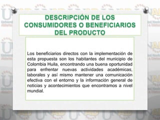Los beneficiarios directos con la implementación de
esta propuesta son los habitantes del municipio de
Colombia Huila, encontrando una buena oportunidad
para enfrentar nuevas actividades académicas,
laborales y así mismo mantener una comunicación
efectiva con el entorno y la información general de
noticias y acontecimientos que encontramos a nivel
mundial.
 