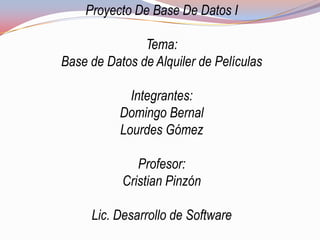 Proyecto De Base De Datos I

               Tema:
Base de Datos de Alquiler de Películas

             Integrantes:
           Domingo Bernal
           Lourdes Gómez

              Profesor:
           Cristian Pinzón

     Lic. Desarrollo de Software
 