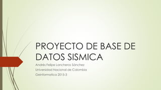 PROYECTO DE BASE DE
DATOS SISMICA
Andrés Felipe Lancheros Sánchez
Universidad Nacional de Colombia
Geinformatica 2015-3
 