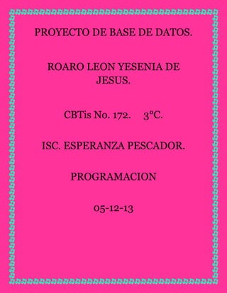 PROYECTO DE BASE DE DATOS.
ROARO LEON YESENIA DE
JESUS.
CBTis No. 172.

3°C.

ISC. ESPERANZA PESCADOR.
PROGRAMACION
05-12-13

 