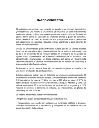 MARCO CONCEPTUAL


El reciclaje es un proceso que consiste en someter a un proceso fisicoquímico
y/o mecánico a una materia o un producto ya utilizado a un ciclo de tratamiento
total o parcial para obtener una materia prima o un nuevo producto. También se
podría definir como la obtención de materias primas a partir de desechos,
introduciéndolos de nuevo en el ciclo de vida y se produce ante la perspectiva
del agotamiento de recursos naturales, marco económico y para eliminar de
forma eficaz los desechos.

Una de las problemáticas que ha enfrentado nuestro país en las ultimas décadas
tiene que ver con el manejo y disposición final de los residuos y el manejo que
se da a los problemas de los residuos sólidos en la mayoría de los países se
agrava como consecuencia del acelerado crecimiento de la población, una
concentración desmesurada en áreas urbanas, así como un desordenado
desarrollo industrial, a cambios no contemplados en los hábitos de consumo y a
la ausencia de planificación urbana.

En la mayoría de los casos el desarrollo de cualquier región va acompañado de
una mayor producción de residuos sólidos.

Estudios recientes indican que en Colombia se producen aproximadamente 20
mil toneladas diarias de residuos sólidos. Cada colombiano produce en promedio
0,6 kilos diarios de basura -17 kilos por mes y 190 kilos por año-. El 71% de
estos residuos se producen en Cundinamarca, Antioquia, Atlántico y Valle. Se
estima pues que el 85 % de las basuras se generan en los hogares, y el 15%
restante lo produce el comercio, la industria, las instituciones, las plazas de
mercado y las vías públicas.

La cadena de reciclado posee varios eslabones:

- Origen: que puede ser doméstico (RSU) o industrial (RSI).

- Recuperación: que puede ser realizada por empresas públicas o privadas.
Consiste únicamente en la recolección y transporte de los residuos hacia el
siguiente eslabón de la cadena.
 
